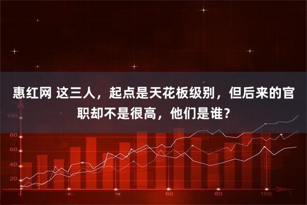 惠红网 这三人,起点是天花板级别,但后来的官职却不是很高,他们是谁?