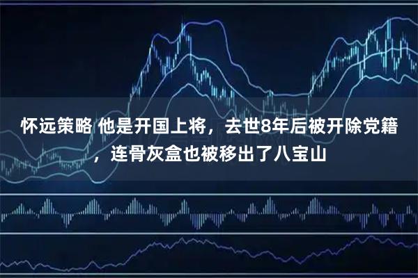 怀远策略 他是开国上将，去世8年后被开除党籍，连骨灰盒也被移出了八宝山