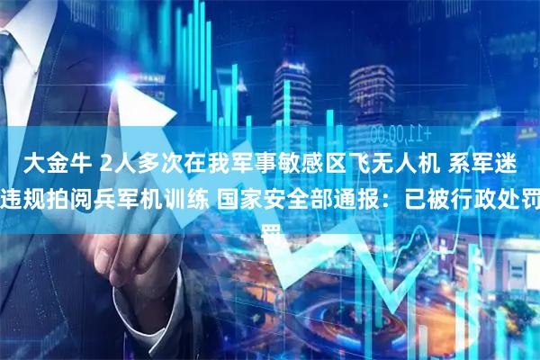 大金牛 2人多次在我军事敏感区飞无人机 系军迷违规拍阅兵军机训练 国家安全部通报：已被行政处罚