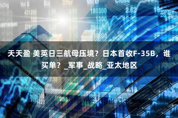 天天盈 美英日三航母压境？日本首收F-35B，谁买单？_军事_战略_亚太地区