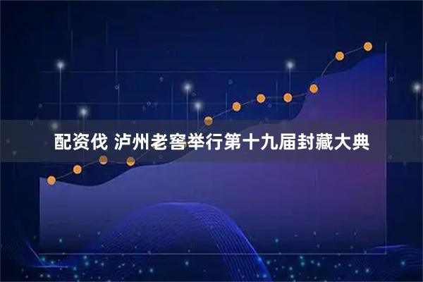 配资伐 泸州老窖举行第十九届封藏大典