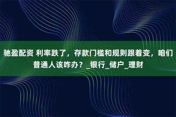 驰盈配资 利率跌了，存款门槛和规则跟着变，咱们普通人该咋办？_银行_储户_理财