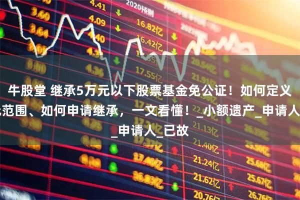 牛股堂 继承5万元以下股票基金免公证！如何定义5万元范围、如何申请继承，一文看懂！_小额遗产_申请人_已故