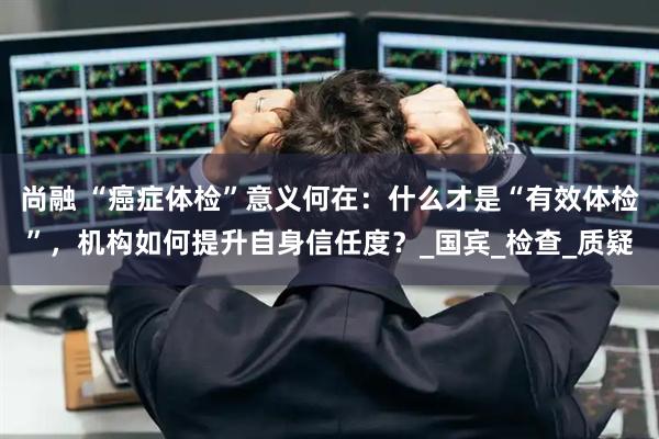 尚融 “癌症体检”意义何在：什么才是“有效体检”，机构如何提升自身信任度？_国宾_检查_质疑